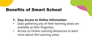 1. Easy Access to Online Information
• Data gathering any of their learning areas are
available at their fingertips.
• Access to Online Learning Resources to learn
more about the Learning areas
Benefits of Smart School
 