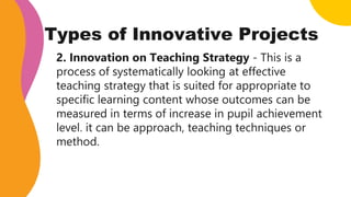 Types of Innovative Projects
2. Innovation on Teaching Strategy - This is a
process of systematically looking at effective
teaching strategy that is suited for appropriate to
specific learning content whose outcomes can be
measured in terms of increase in pupil achievement
level. it can be approach, teaching techniques or
method.
 