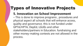 Types of Innovative Projects
5. Innovation on School Improvement
– This is done to improve programs , procedures and
physical aspect all schools that will enhance access,
quality and governance. this is not funded under
GPTA/HPTA, DepEd, LGUEs and other
stakeholders/partners in Education. fundraising and
other money-making contests are not allowed in the
process.
 