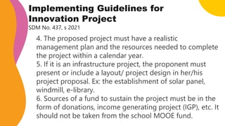 Implementing Guidelines for
Innovation Project
SDM No. 437, s 2021
4. The proposed project must have a realistic
management plan and the resources needed to complete
the project within a calendar year.
5. If it is an infrastructure project, the proponent must
present or include a layout/ project design in her/his
project proposal. Ex: the establishment of solar panel,
windmill, e-library.
6. Sources of a fund to sustain the project must be in the
form of donations, income generating project (IGP), etc. It
should not be taken from the school MOOE fund.
 