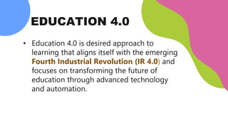 EDUCATION 4.0
• Education 4.0 is desired approach to
learning that aligns itself with the emerging
Fourth Industrial Revolution (IR 4.0) and
focuses on transforming the future of
education through advanced technology
and automation.
 