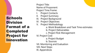 Project Title:
Name of Proponent:
Project Time Frame:
I. Project Contacts
II. Project Summary
III. Project Background
IV. Project Objectives
V. Project Methodology
a. Work Breakdown and Task Time estimates
b. Project Deliverables
c. Project Risk Management
VI. Project Cost
a. Project Budget
b. Sources
VII. Monitoring and Evaluation
VIII. Next Steps
IX. Appendices
Schools
Division
Format of a
Completed
Project for
Innovation
 