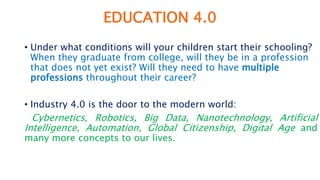 EDUCATION 4.0
• Under what conditions will your children start their schooling?
When they graduate from college, will they be in a profession
that does not yet exist? Will they need to have multiple
professions throughout their career?
• Industry 4.0 is the door to the modern world:
Cybernetics, Robotics, Big Data, Nanotechnology, Artificial
Intelligence, Automation, Global Citizenship, Digital Age and
many more concepts to our lives.
 