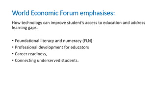 World Economic Forum emphasises:
How technology can improve student’s access to education and address
learning gaps.
• Foundational literacy and numeracy (FLN)
• Professional development for educators
• Career readiness,
• Connecting underserved students.
 