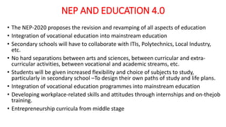 NEP AND EDUCATION 4.0
• The NEP-2020 proposes the revision and revamping of all aspects of education
• Integration of vocational education into mainstream education
• Secondary schools will have to collaborate with ITIs, Polytechnics, Local Industry,
etc.
• No hard separations between arts and sciences, between curricular and extra-
curricular activities, between vocational and academic streams, etc.
• Students will be given increased flexibility and choice of subjects to study,
particularly in secondary school –To design their own paths of study and life plans.
• Integration of vocational education programmes into mainstream education
• Developing workplace-related skills and attitudes through internships and on-thejob
training.
• Entrepreneurship curricula from middle stage
 
