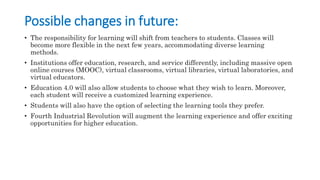 Possible changes in future:
• The responsibility for learning will shift from teachers to students. Classes will
become more flexible in the next few years, accommodating diverse learning
methods.
• Institutions offer education, research, and service differently, including massive open
online courses (MOOC), virtual classrooms, virtual libraries, virtual laboratories, and
virtual educators.
• Education 4.0 will also allow students to choose what they wish to learn. Moreover,
each student will receive a customized learning experience.
• Students will also have the option of selecting the learning tools they prefer.
• Fourth Industrial Revolution will augment the learning experience and offer exciting
opportunities for higher education.
 