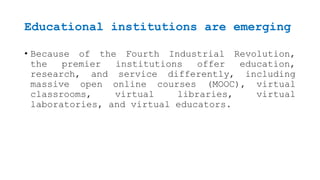 Educational institutions are emerging
• Because of the Fourth Industrial Revolution,
the premier institutions offer education,
research, and service differently, including
massive open online courses (MOOC), virtual
classrooms, virtual libraries, virtual
laboratories, and virtual educators.
 