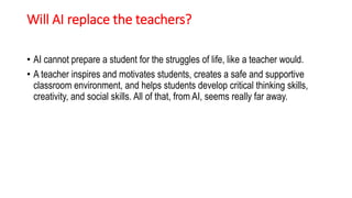 Will AI replace the teachers?
• AI cannot prepare a student for the struggles of life, like a teacher would.
• A teacher inspires and motivates students, creates a safe and supportive
classroom environment, and helps students develop critical thinking skills,
creativity, and social skills. All of that, from AI, seems really far away.
 