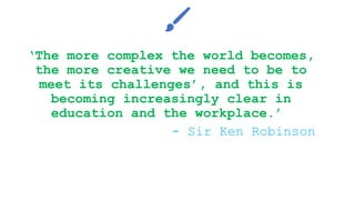 ‘The more complex the world becomes,
the more creative we need to be to
meet its challenges’, and this is
becoming increasingly clear in
education and the workplace.’
- Sir Ken Robinson
 
