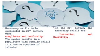 • Necessary skills to be
successful in 20th century
were:
compliance and conformity.
The system results in a
population with similar skills
in a narrow spectrum of
talents.
• In the 21st century the
necessary skills are:
Innovation and
Creativity.
 