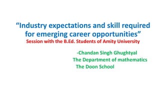 “Industry expectations and skill required
for emerging career opportunities”
Session with the B.Ed. Students of Amity University
-Chandan Singh Ghughtyal
The Department of mathematics
The Doon School
 