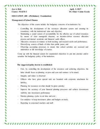 Jyn A. Heli April, 2, 2017
Course: MAEM-1 Dr. Elmer Caimo Escala
EDUCATION 400 – (Preliminary Examination)
Management of School Finance
The objectives of this course include the budgetary concerns of an institution by:
- Controlling the development of the resources allocation system and ensuring its
consistency with the institutional aims and objective;
- Maintaining a sound system of accountability for the effective use of school resources
by means of clear managerial structure, an incentive-driven resource allocation
process and internal academic and financial audit offices;
- Allocation resources in relation to both teaching and research needs and performance;
- Diversifying sources of funds of other than public purse; and
- Observing accounting processes to ensure that school activities are assessed and
undertaken in full knowledge of courses.
Come up with the financial system for enumerated objectives to put into practice and/or
actualize the budgetary policy of the institution.
The suggested policy herein is established:
- First, by controlling the development of the resources and achieving objectives, the
latter should focus on planning on pros and cons and ventures to be aimed;
- Integrity and values is observed
- Officers who have given special task are bounded with corporate attachment for
liability;
- Planning for resources on what should be given priority;
- Improve the accuracy of your financial planning processes and achieve downstream
visibility into investment performance
- Shorten planning cycles to cut time and cost ;
- Use analytics to keep investment plans and budgets on track;
- Reporting to concerned teachers and staff.
 