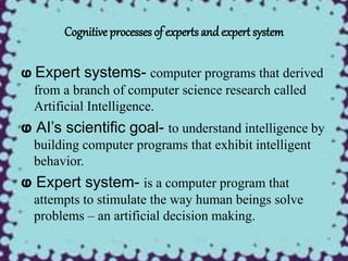 Cognitive processes of experts and expert system
ⱷ Expert systems- computer programs that derived
from a branch of computer science research called
Artificial Intelligence.
ⱷ AI’s scientific goal- to understand intelligence by
building computer programs that exhibit intelligent
behavior.
ⱷ Expert system- is a computer program that
attempts to stimulate the way human beings solve
problems – an artificial decision making.
 