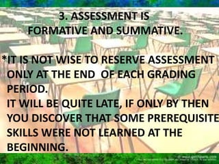 Formative assessment 
 Utilized to immediately determine whether students 
have learned what the instructor intended. 
This type of assessment is intended to help instructors 
identify material which needs to be clarified or re-taught 
and should not be used to evaluate or grade students. 
Results of formative assessment can assist instructors to 
ascertain whether curriculum or learning activities need to 
be modified during a class session or before the next class 
meets. 
 