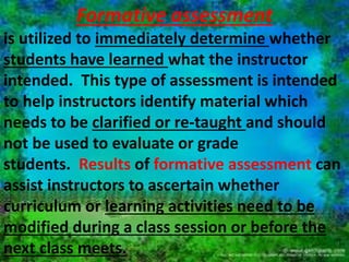 Summative assessment 
 Cumulative in nature and is 
utilized to determine whether 
students have met the course goals 
or student learning outcomes at 
the end of a course or program. 
 