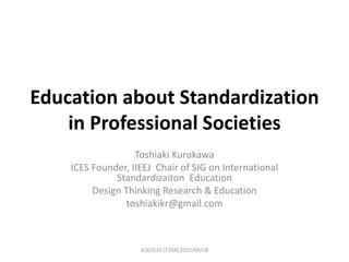 Education about Standardization
in Professional Societies
Toshiaki Kurokawa
ICES Founder, IIEEJ Chair of SIG on International
Standardizaiton Education
Design Thinking Research & Education
toshiakikr@gmail.com
ICAI2015 [T204] 2015/06/18
 