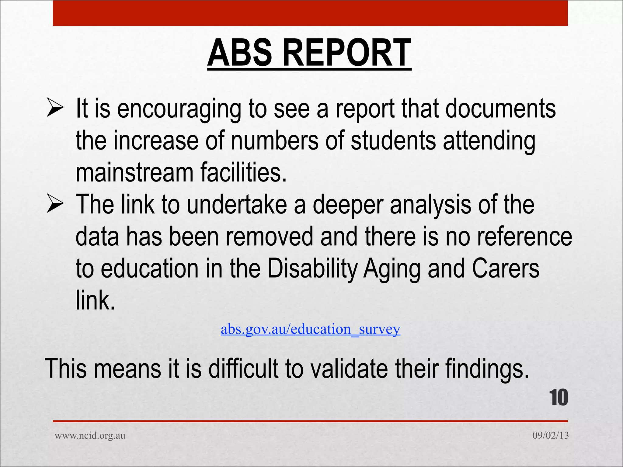 09/02/13www.ncid.org.au
ABS REPORT
 It is encouraging to see a report that documents
the increase of numbers of students attending
mainstream facilities.
 The link to undertake a deeper analysis of the
data has been removed and there is no reference
to education in the Disability Aging and Carers
link.
This means it is difficult to validate their findings.
10
abs.gov.au/education_survey
 