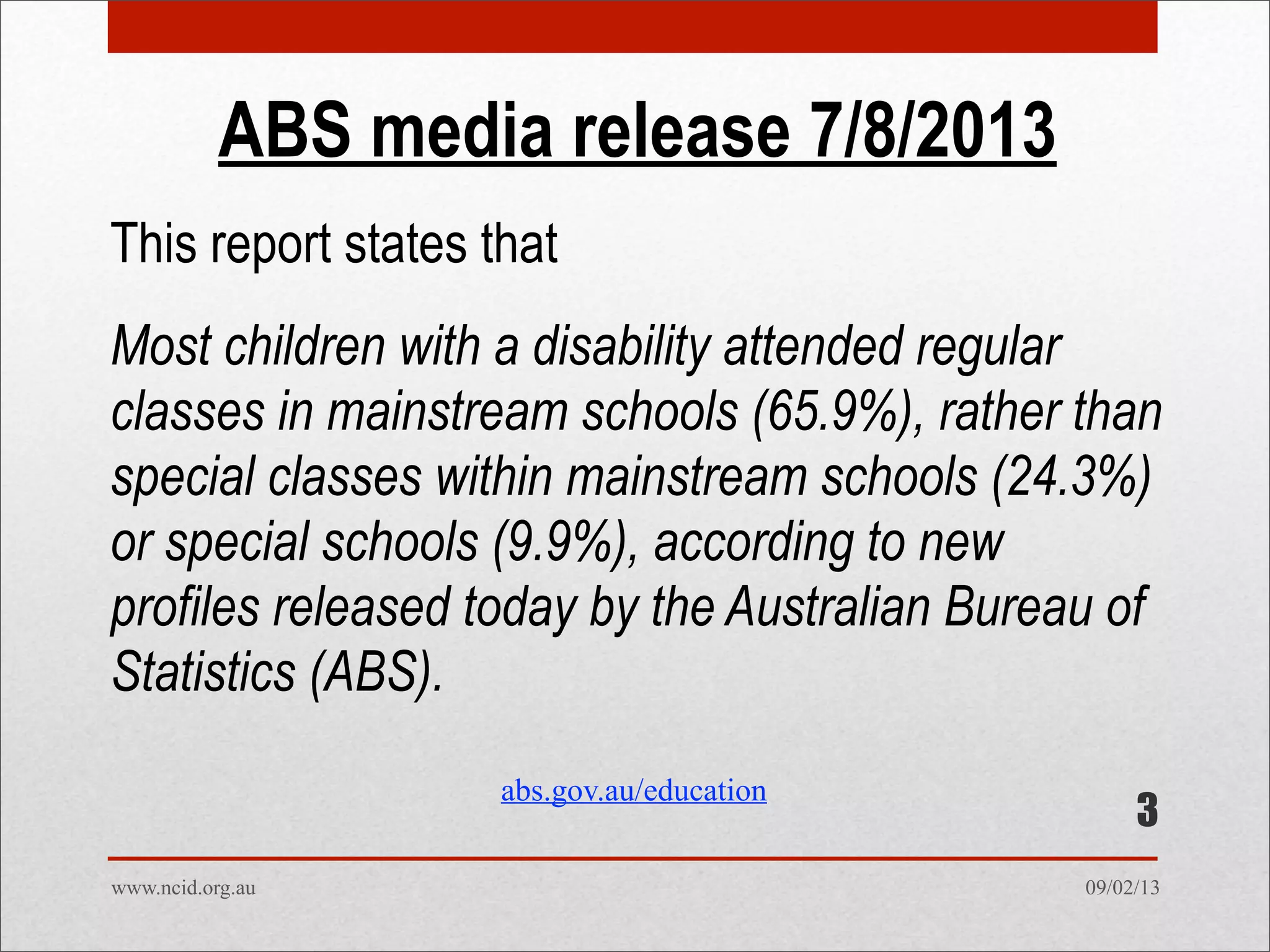 09/02/13www.ncid.org.au
ABS media release 7/8/2013
This report states that
Most children with a disability attended regular
classes in mainstream schools (65.9%), rather than
special classes within mainstream schools (24.3%)
or special schools (9.9%), according to new
profiles released today by the Australian Bureau of
Statistics (ABS).
3
abs.gov.au/education
 