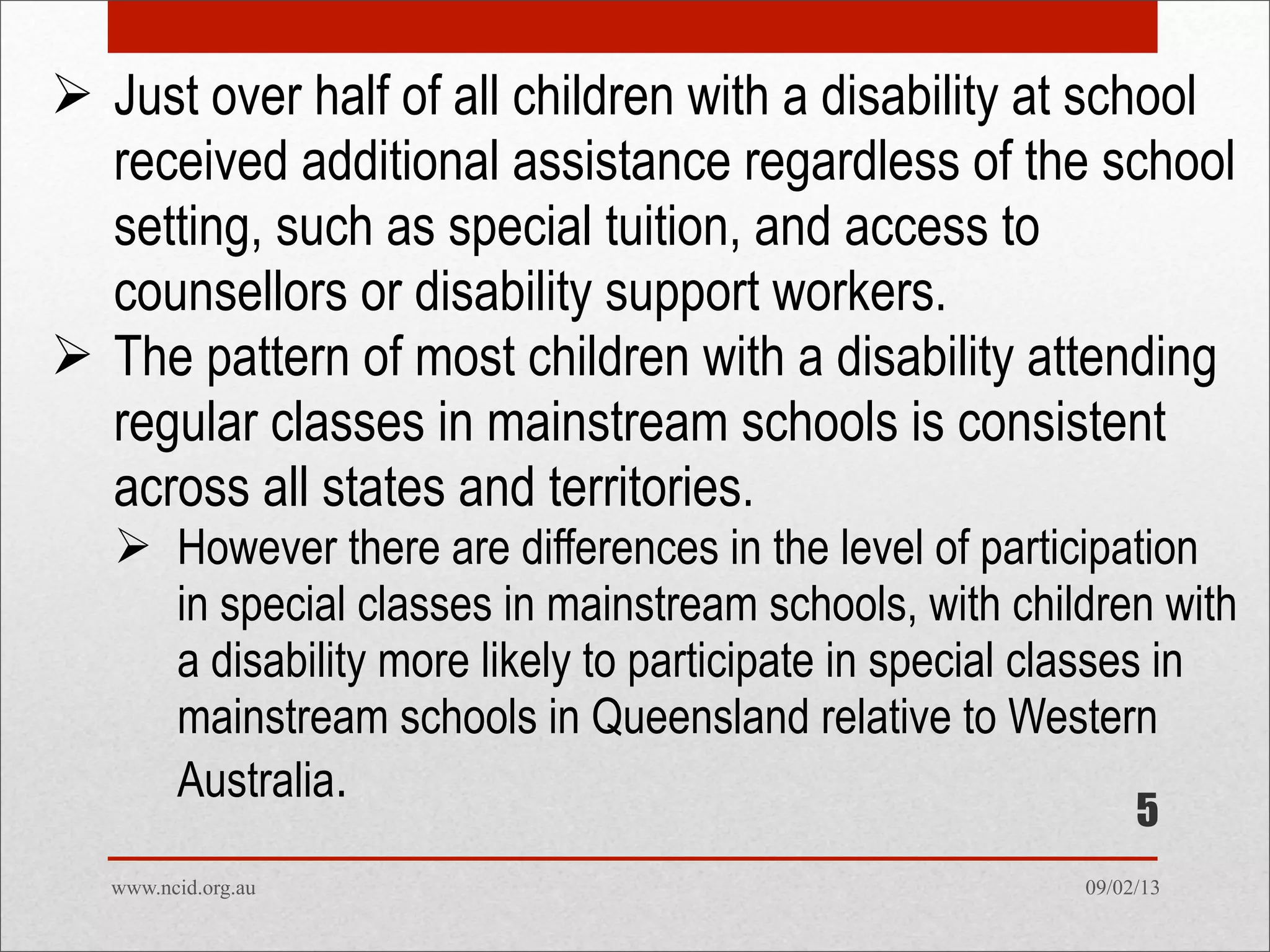 09/02/13www.ncid.org.au
 Just over half of all children with a disability at school
received additional assistance regardless of the school
setting, such as special tuition, and access to
counsellors or disability support workers.
 The pattern of most children with a disability attending
regular classes in mainstream schools is consistent
across all states and territories.
 However there are differences in the level of participation
in special classes in mainstream schools, with children with
a disability more likely to participate in special classes in
mainstream schools in Queensland relative to Western
Australia.
5
 