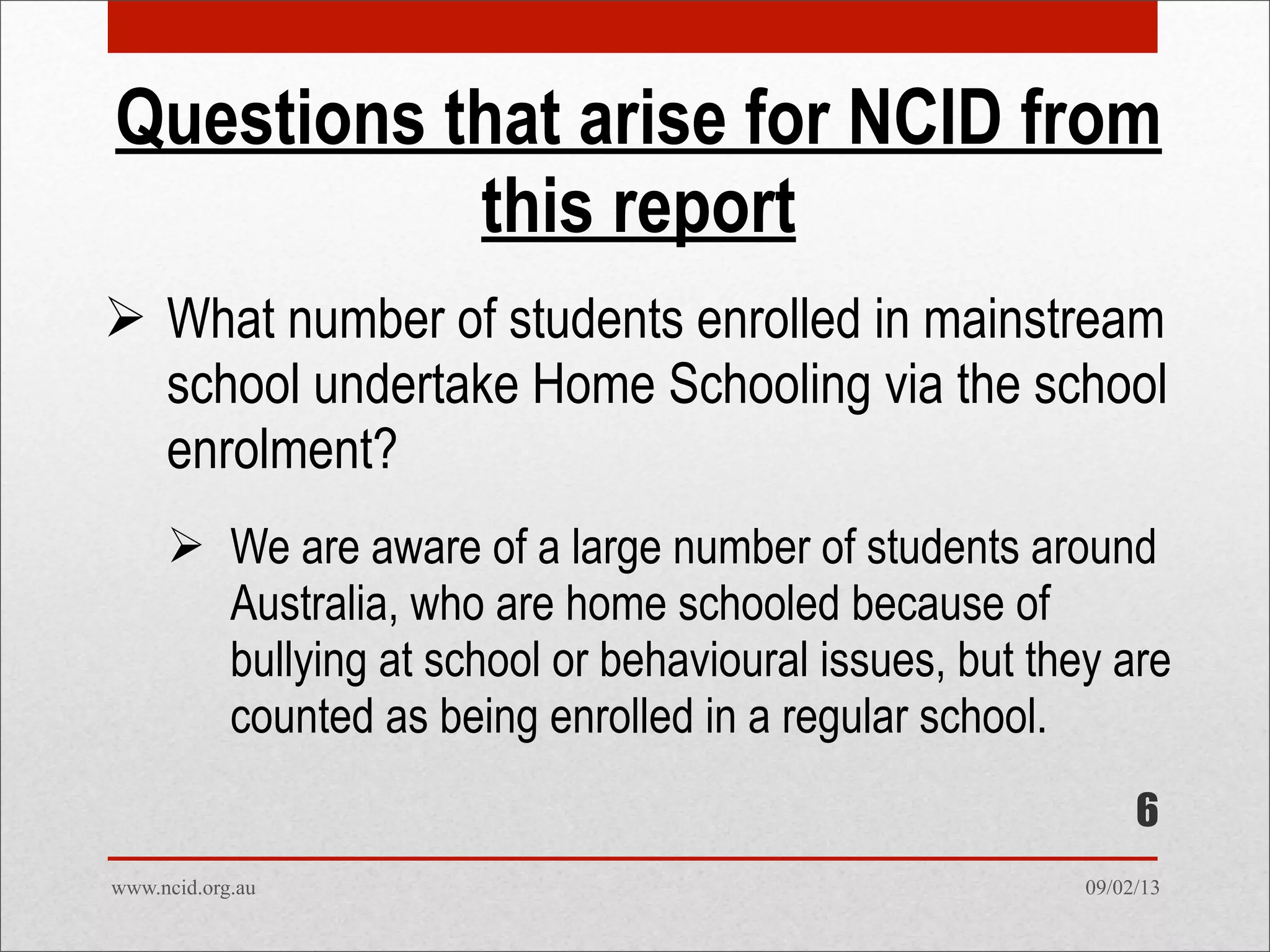 09/02/13www.ncid.org.au
Questions that arise for NCID from
this report
 What number of students enrolled in mainstream
school undertake Home Schooling via the school
enrolment?
 We are aware of a large number of students around
Australia, who are home schooled because of
bullying at school or behavioural issues, but they are
counted as being enrolled in a regular school.
6
 