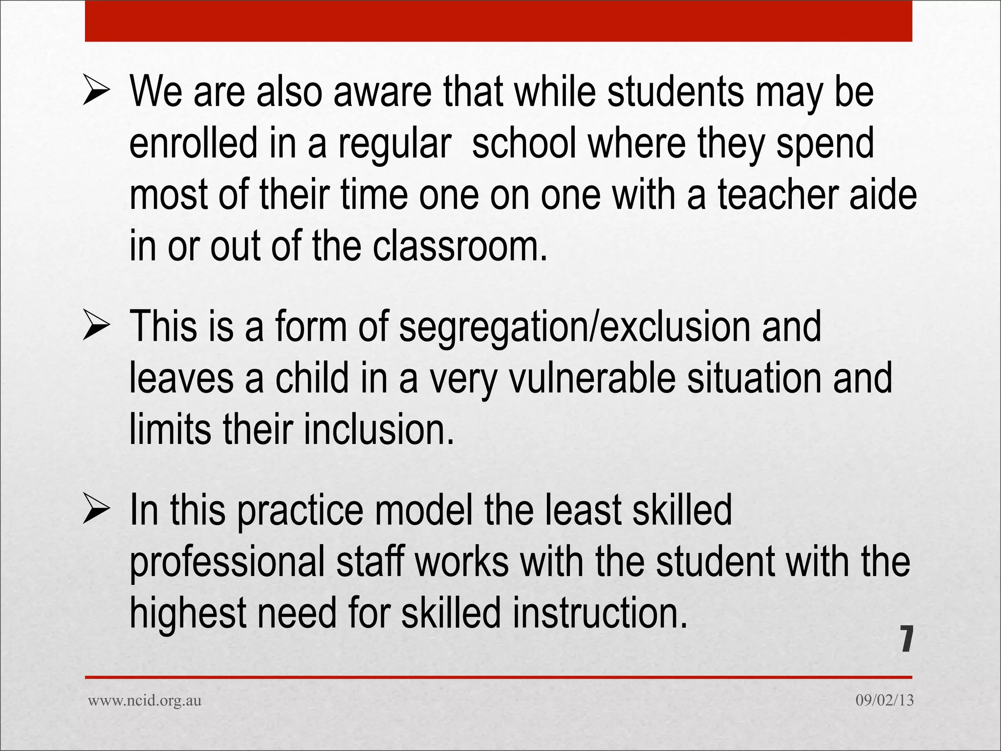 09/02/13www.ncid.org.au
7
 We are also aware that while students may be
enrolled in a regular school where they spend
most of their time one on one with a teacher aide
in or out of the classroom.
 This is a form of segregation/exclusion and
leaves a child in a very vulnerable situation and
limits their inclusion.
 In this practice model the least skilled
professional staff works with the student with the
highest need for skilled instruction.
 