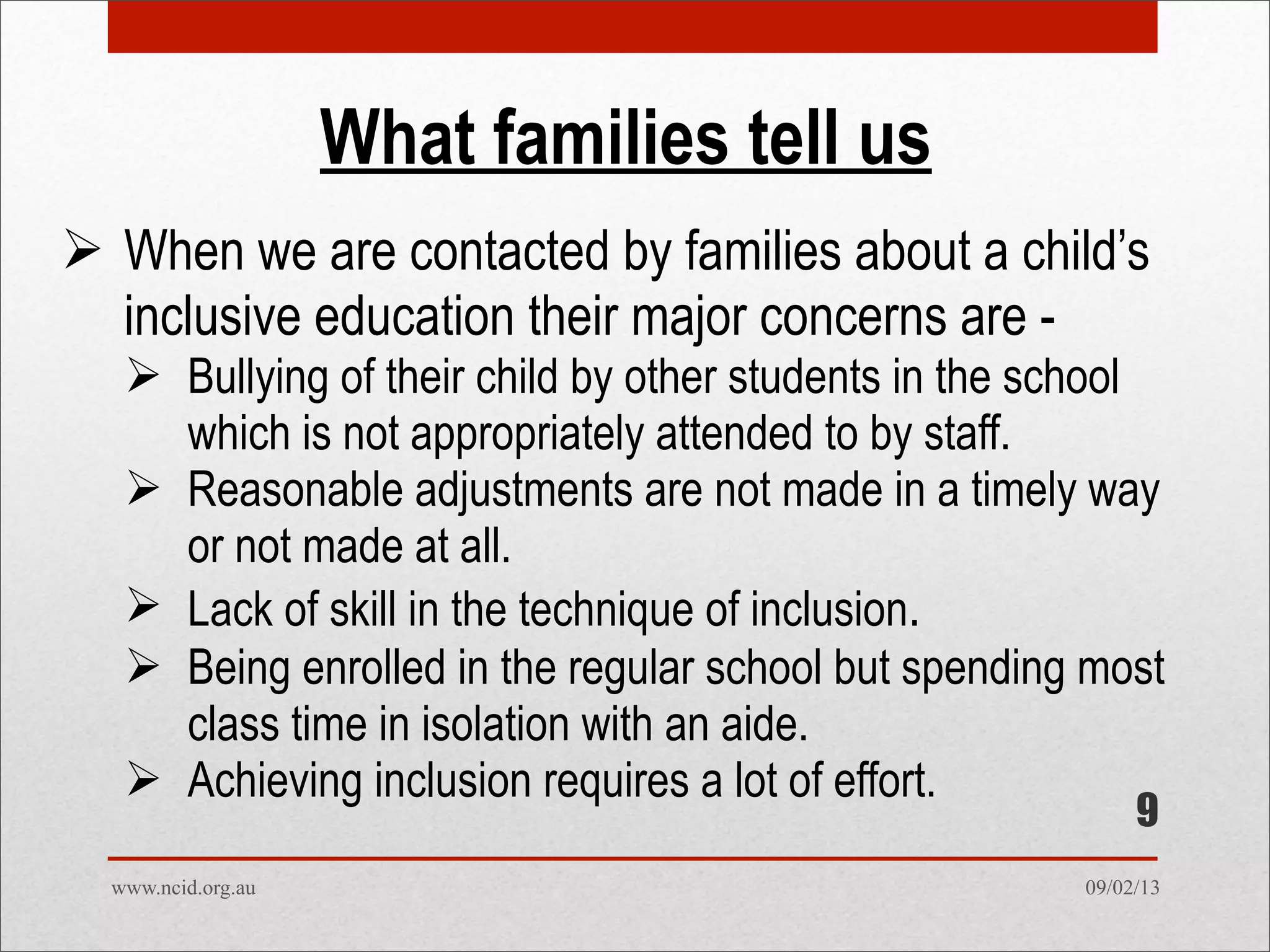 09/02/13www.ncid.org.au
What families tell us
 When we are contacted by families about a child’s
inclusive education their major concerns are -
 Bullying of their child by other students in the school
which is not appropriately attended to by staff.
 Reasonable adjustments are not made in a timely way
or not made at all.
 Lack of skill in the technique of inclusion.
 Being enrolled in the regular school but spending most
class time in isolation with an aide.
 Achieving inclusion requires a lot of effort.
9
 