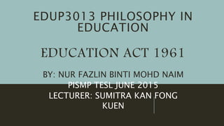 EDUP3013 PHILOSOPHY IN
EDUCATION
EDUCATION ACT 1961
BY: NUR FAZLIN BINTI MOHD NAIM
PISMP TESL JUNE 2015
LECTURER: SUMITRA KAN FONG
KUEN
 