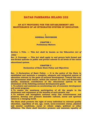 .
.
BATAS PAMBANSA BILANG 232
.
AN ACT PROVIDING FOR THE ESTABLISHMENT AND
MAINTENANCE OF AN INTEGRATED SYSTEM OF EDUCATION.
.
.
I.
GENERAL PROVISIONS
CHAPTER 1
Preliminary Matters
.
Section 1. Title. — This Act shall be known as the "Education Act of
1982.".
Sec. 2. Coverage. — This Act shall apply to and govern both formal and
non-formal systems in public and private schools in all levels of the entire
educational system..
CHAPTER 2
Declaration of Basic State Policy and Objectives
.
Sec. 3. Declaration of Basic Policy. — It is the policy of the State to
established and maintain a complete, adequate and integrated system of
education relevant to the goals of national development. Toward this end,
the government shall ensure, within the context of a free and democratic
system, maximum contribution of the educational system to the
attainment of the following national developmental goals:
1. To achieve and maintain an accelerating rate of economic development
and social progress;
2. To ensure the maximum participation of all the people in the
attainment and enjoyment of the benefits of such growth; and
3. To achieve and strengthen national unity and consciousness and
preserve, develop and promote desirable cultural, moral and spiritual
values in a changing world.
The State shall promote the right of every individual to relevant quality
education, regardless of sex, age, creed, socio-economic status, physical
and mental conditions, racial or ethnic origin, political or other
affiliation. The State shall therefore promote and maintain equality of
 