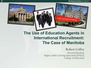 The Use of Education Agents in
     International Recruitment:
          The Case of Manitoba
                               Robert Coffey
                                 Doctoral Student
          Higher Adult Lifelong Education [HALE]
                              College of Education
 