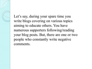 Let’s say, during your spare time you
write blogs covering on various topics
aiming to educate others. You have
numerous supporters following/reading
your blog posts. But, there are one or two
people who constantly write negative
comments.
 