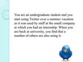 You are an undergraduate student and you
start using Twitter over a summer vacation
as it was used by staff at the small company
at which you had an internship. When you
are back at university, you find that a
number of others are also using it.
 