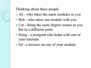 Thinking about these people
 Ali - who takes the same modules as you
 Bob - who takes one module with you
 Cat - doing the same degree course as you
  but in a different name
 Doug - a postgrad who helps with one of
  your tutorials
 Ed - a lecturer on one of your module
 