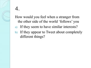 4.
How would you feel when a stranger from
  the other side of the world ‘follows’ you
a) If they seem to have similar interests?
b) If they appear to Tweet about completely
    different things?
 