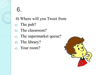 6.
 4) Where will you Tweet from
a) The pub?
b) The classroom?
c) The supermarket queue?
d) The library?
e) Your room?
 