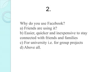 2.

Why do you use Facebook?
a) Friends are using it?
b) Easier, quicker and inexpensive to stay
connected with friends and families
c) For university i.e. for group projects
d) Above all.
 