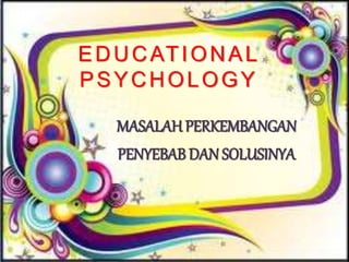 EDUCATIONAL
PSYCHOLOGY
MASALAH PERKEMBANGAN
PENYEBAB DAN SOLUSINYA
 