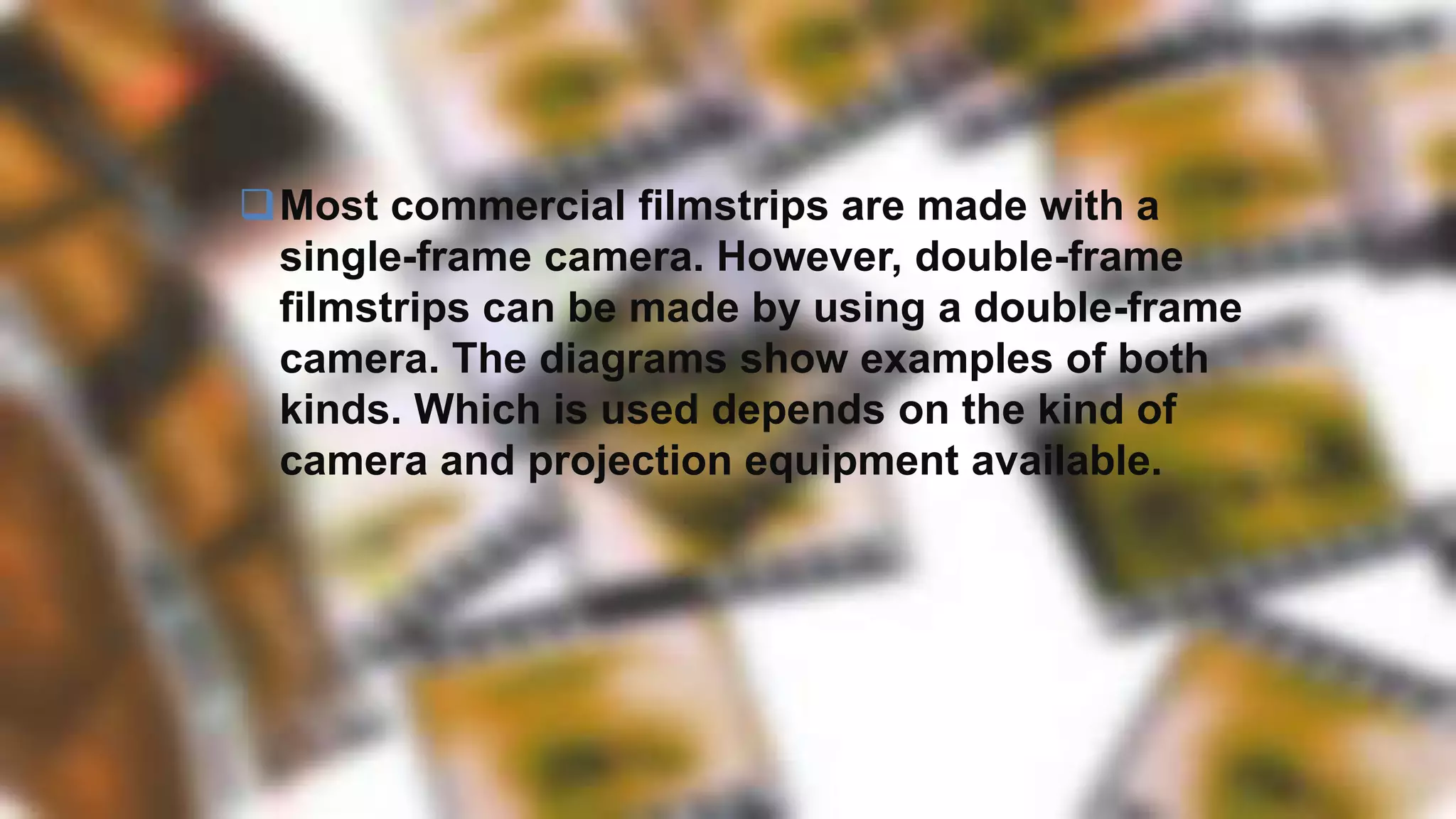 Most commercial filmstrips are made with a
single-frame camera. However, double-frame
filmstrips can be made by using a double-frame
camera. The diagrams show examples of both
kinds. Which is used depends on the kind of
camera and projection equipment available.
 