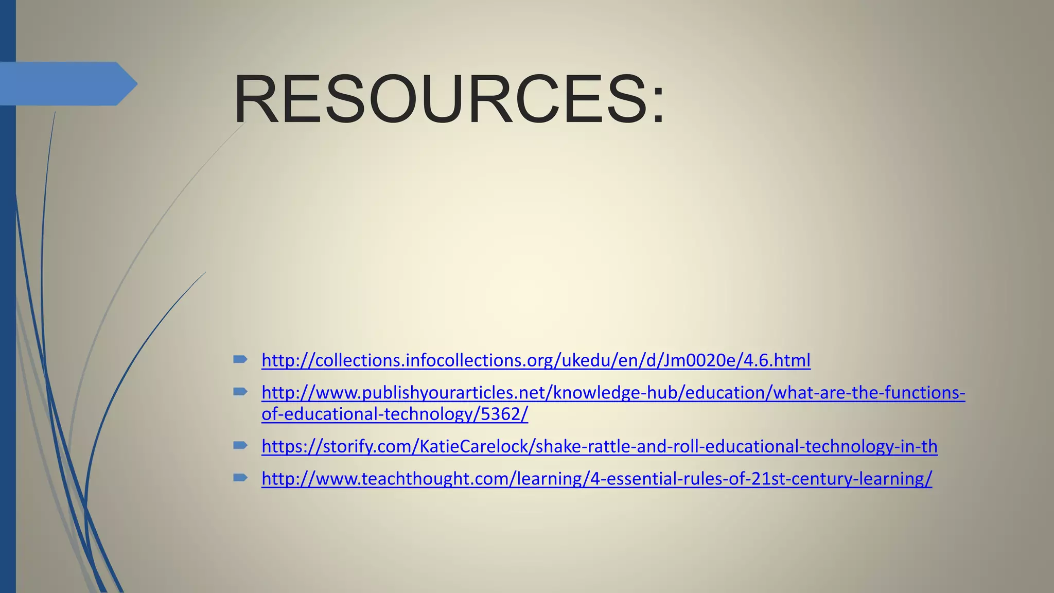 RESOURCES:
 http://collections.infocollections.org/ukedu/en/d/Jm0020e/4.6.html
 http://www.publishyourarticles.net/knowledge-hub/education/what-are-the-functions-
of-educational-technology/5362/
 https://storify.com/KatieCarelock/shake-rattle-and-roll-educational-technology-in-th
 http://www.teachthought.com/learning/4-essential-rules-of-21st-century-learning/
 