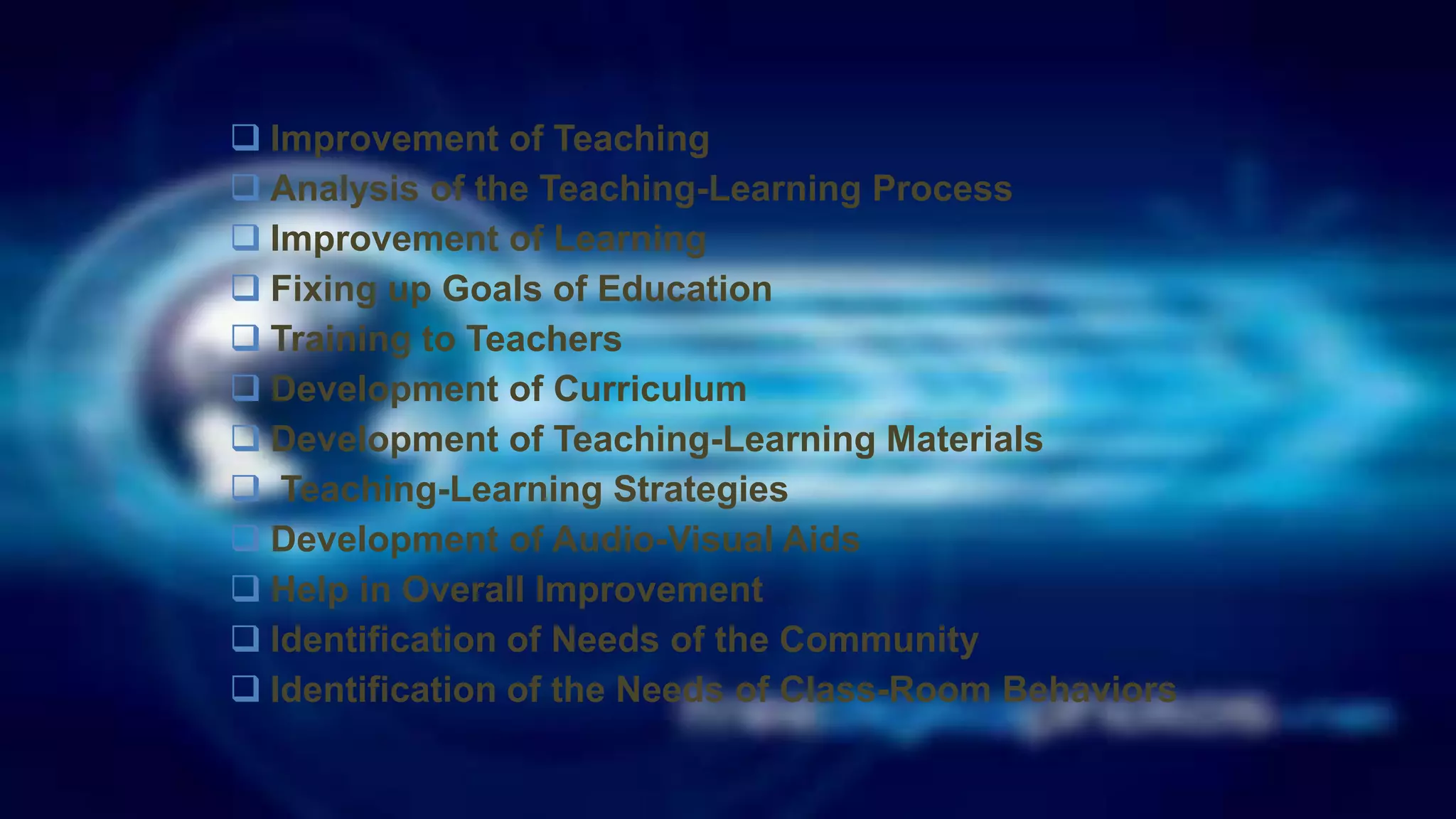 Improvement of Teaching
 Analysis of the Teaching-Learning Process
 Improvement of Learning
 Fixing up Goals of Education
 Training to Teachers
 Development of Curriculum
 Development of Teaching-Learning Materials
 Teaching-Learning Strategies
 Development of Audio-Visual Aids
 Help in Overall Improvement
 Identification of Needs of the Community
 Identification of the Needs of Class-Room Behaviors
 