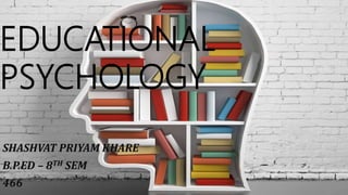 EDUCATIONAL
PSYCHOLOGY
SHASHVAT PRIYAM KHARE
B.P.ED – 8TH SEM
466
 