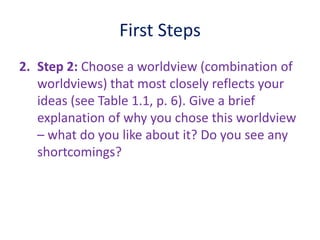 First Steps
2. Step 2: Choose a worldview (combination of
worldviews) that most closely reflects your
ideas (see Table 1.1, p. 6). Give a brief
explanation of why you chose this worldview
– what do you like about it? Do you see any
shortcomings?
 
