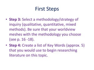 First Steps
• Step 3: Select a methodology/strategy of
inquiry (qualitative, quantitative, mixed
methods). Be sure that your worldview
meshes with the methodology you choose
(see p. 16 -18).
• Step 4: Create a list of Key Words (approx. 5)
that you would use to begin researching
literature on this topic.
 