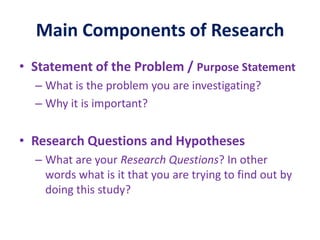 Main Components of Research
• Statement of the Problem / Purpose Statement
– What is the problem you are investigating?
– Why it is important?
• Research Questions and Hypotheses
– What are your Research Questions? In other
words what is it that you are trying to find out by
doing this study?
 