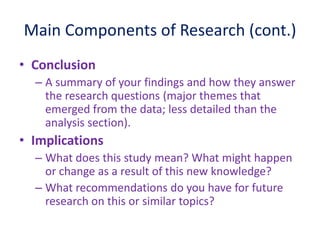 Main Components of Research (cont.)
• Conclusion
– A summary of your findings and how they answer
the research questions (major themes that
emerged from the data; less detailed than the
analysis section).
• Implications
– What does this study mean? What might happen
or change as a result of this new knowledge?
– What recommendations do you have for future
research on this or similar topics?
 