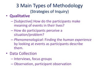 3 Main Types of Methodology
(Strategies of Inquiry)
• Qualitative
– [Subjective] How do the participants make
meaning of events in their lives?
– How do participants perceive a
situation/problem?
– Phenomenological: Finding the human experience
by looking at events as participants describe
them.
• Data Collection
– Interviews, focus groups
– Observation, participant observation
 