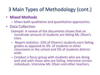 3 Main Types of Methodology (cont.)
• Mixed Methods
– Mixes both qualitative and quantitative approaches.
• Data Collection
Example: A review of the documents shows that an
inordinate amount of students are failing Mr. Olsen’s
class.
– Report statistics: 15% of Olsens’s students earn failing
grades as opposed to 3% of students in other
classrooms in the school and 5% of students district-
wide.
– Conduct a focus group with students who are doing
well and with those who are failing. Interview certain
individuals. Interview Mr. Olsen and other teachers.
 