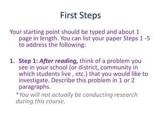 First Steps
Your starting point should be typed and about 1
page in length. You can list your paper Steps 1 -5
to address the following:
1. Step 1: After reading, think of a problem you
see in your school (or district, community in
which students live , etc.) that you would like to
investigate. Describe this problem in 1 or 2
paragraphs.
*You will not actually be conducting research
during this course.
 