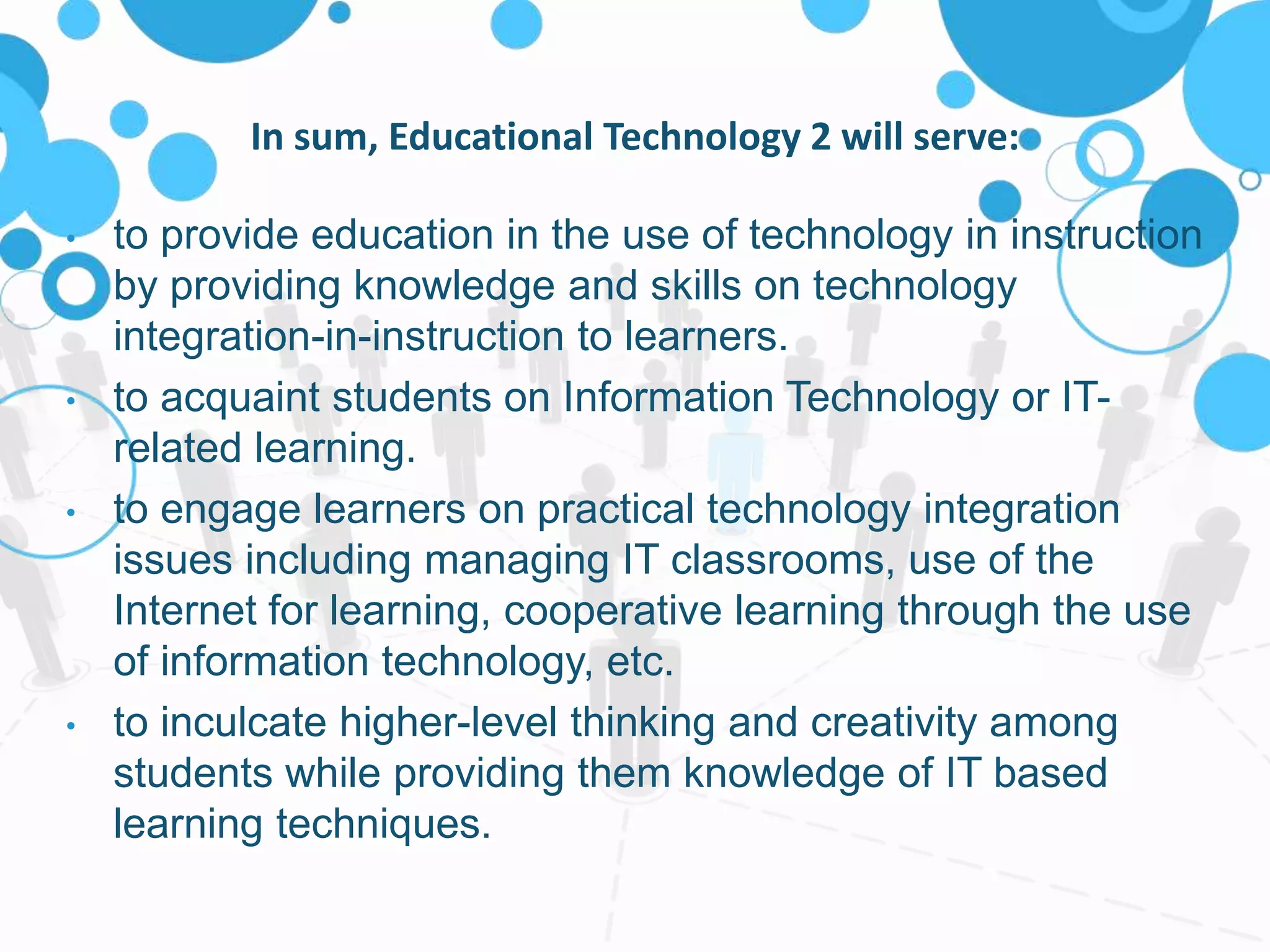 In sum, Educational Technology 2 will serve:
• to provide education in the use of technology in instruction
by providing knowledge and skills on technology
integration-in-instruction to learners.
• to acquaint students on Information Technology or IT-
related learning.
• to engage learners on practical technology integration
issues including managing IT classrooms, use of the
Internet for learning, cooperative learning through the use
of information technology, etc.
• to inculcate higher-level thinking and creativity among
students while providing them knowledge of IT based
learning techniques.
 