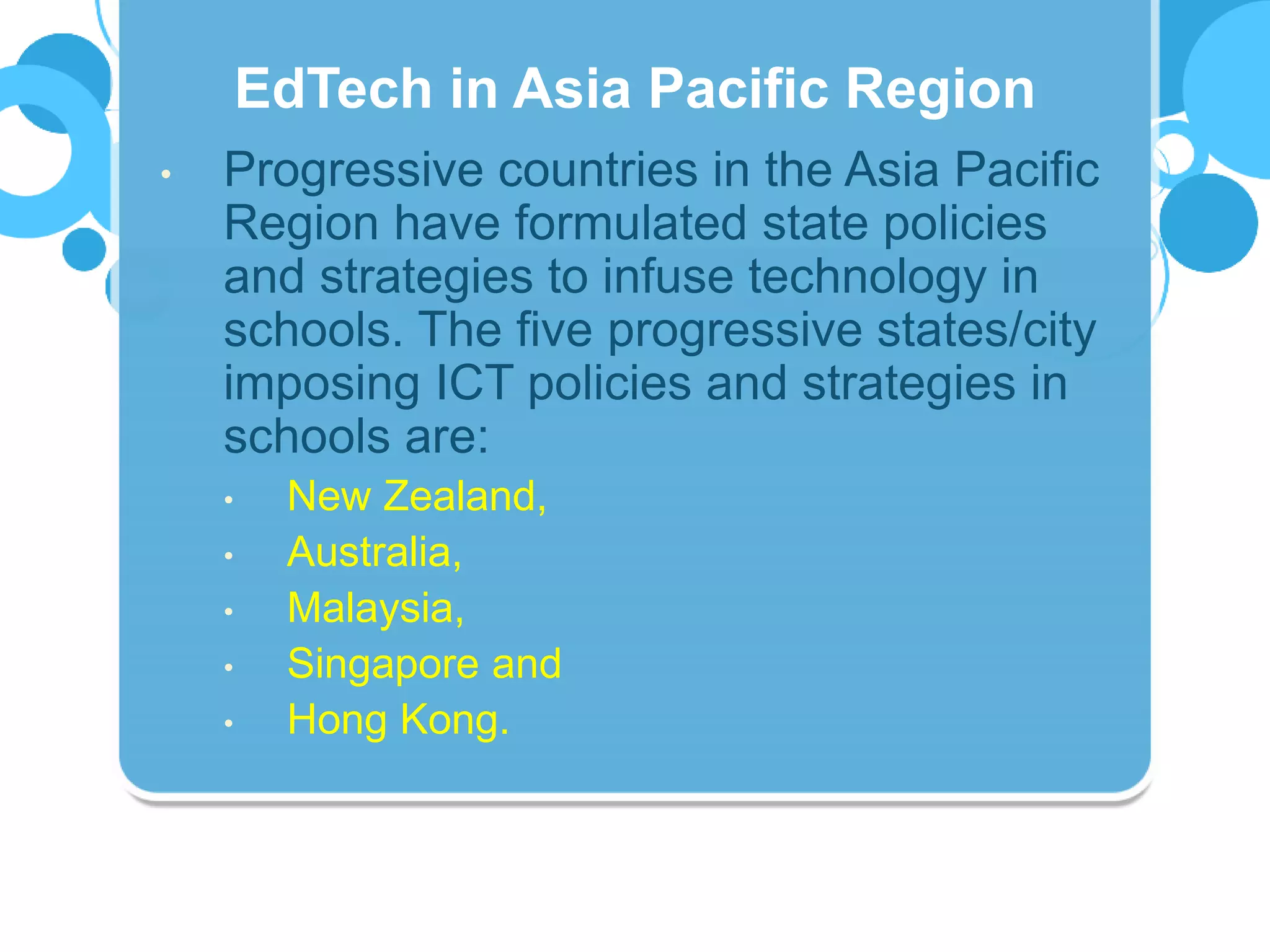 • Progressive countries in the Asia Pacific
Region have formulated state policies
and strategies to infuse technology in
schools. The five progressive states/city
imposing ICT policies and strategies in
schools are:
• New Zealand,
• Australia,
• Malaysia,
• Singapore and
• Hong Kong.
EdTech in Asia Pacific Region
 