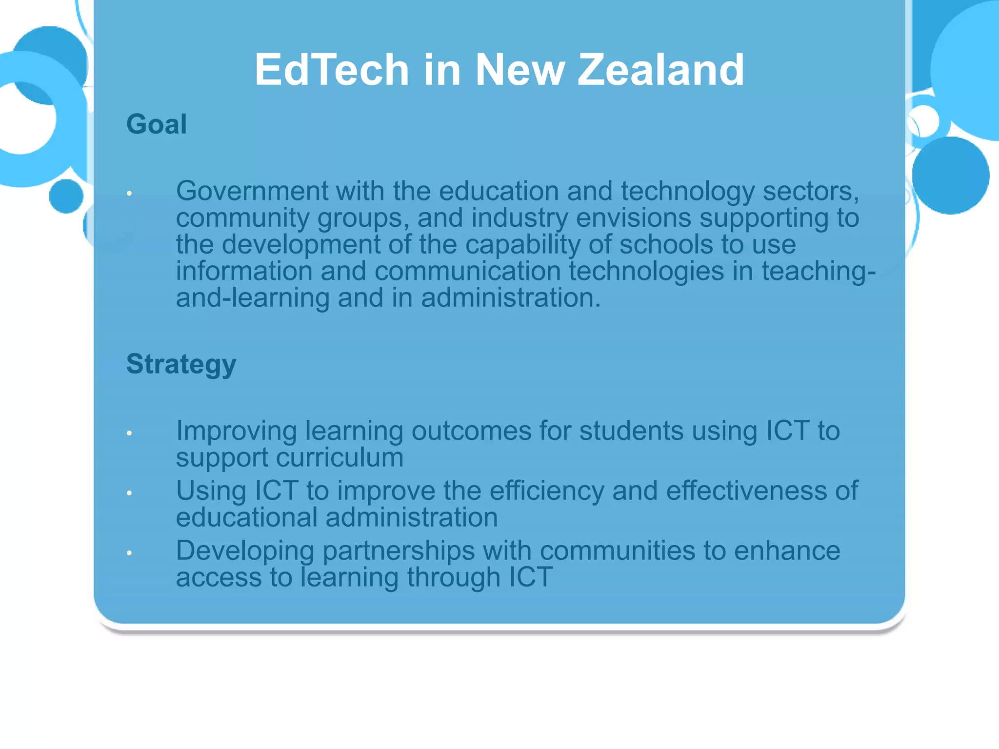 Goal
• Government with the education and technology sectors,
community groups, and industry envisions supporting to
the development of the capability of schools to use
information and communication technologies in teaching-
and-learning and in administration.
Strategy
• Improving learning outcomes for students using ICT to
support curriculum
• Using ICT to improve the efficiency and effectiveness of
educational administration
• Developing partnerships with communities to enhance
access to learning through ICT
EdTech in New Zealand
 